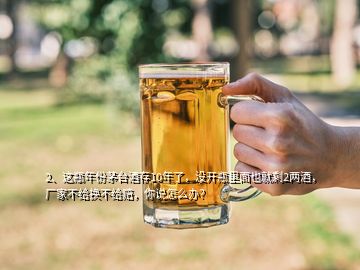 2、這瓶年份茅臺酒存10年了，沒開瓶里面也就剩2兩酒，廠家不給換不給賠，你說怎么辦？