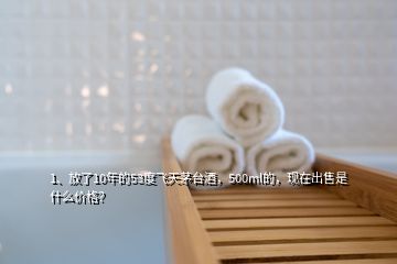 1、放了10年的53度飛天茅臺酒，500ml的，現(xiàn)在出售是什么價(jià)格？