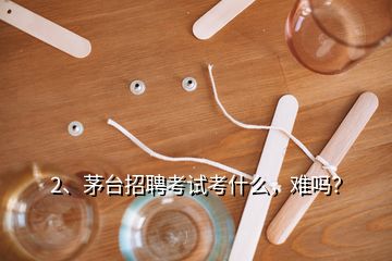 2、茅臺(tái)招聘考試考什么，難嗎？