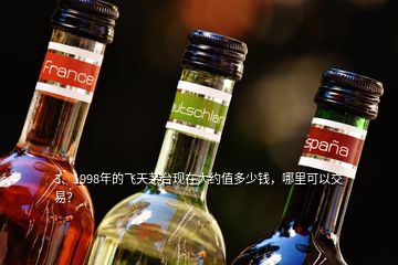 3、1998年的飛天茅臺現(xiàn)在大約值多少錢，哪里可以交易？