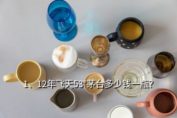 1、12年飛天53°茅臺(tái)多少錢一瓶？