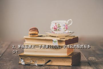 2、茅臺(tái)股票買一手需要10萬(wàn)元，買得起的股民有多少？
