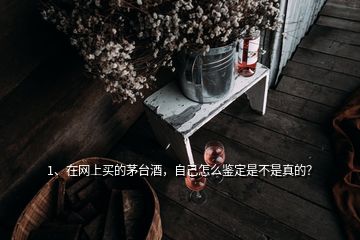 1、在網(wǎng)上買的茅臺酒，自己怎么鑒定是不是真的？