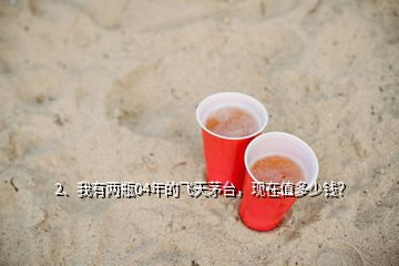 2、我有兩瓶04年的飛天茅臺，現(xiàn)在值多少錢？