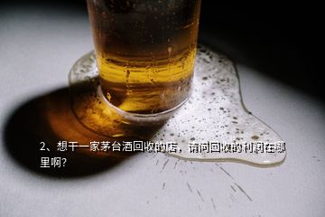 2、想干一家茅臺酒回收的店，請問回收的利潤在哪里啊？