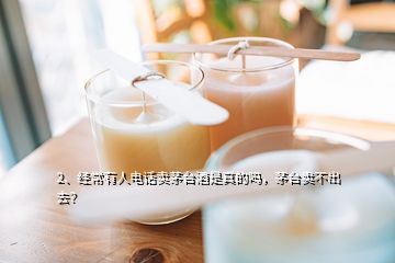 2、經(jīng)常有人電話賣茅臺酒是真的嗎，茅臺賣不出去？