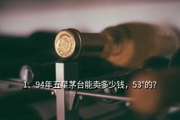 1、94年五星茅臺能賣多少錢，53°的？