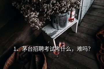 1、茅臺招聘考試考什么，難嗎？