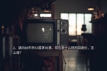 2、請問88年的53度茅臺酒，現(xiàn)在是什么樣的回收價，怎么樣？