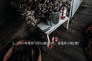 2、2007年茅臺(tái)飛天53度酒1件，現(xiàn)值多少錢(qián)1瓶？