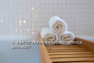 3、準(zhǔn)備買幾件飛天茅臺(tái)存著給兒子結(jié)婚用，整件的應(yīng)該如何封裝保存？