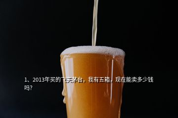 1、2013年買的飛天茅臺，我有五箱，現(xiàn)在能賣多少錢嗎？