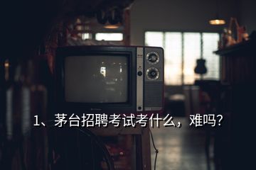 1、茅臺招聘考試考什么，難嗎？