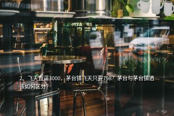 2、飛天直逼3000，茅臺鎮(zhèn)飛天只要798？茅臺與茅臺鎮(zhèn)酒該如何區(qū)分？