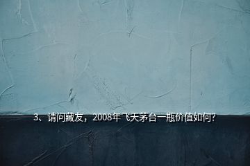 3、請問藏友，2008年飛天茅臺一瓶價值如何？