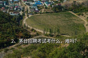 2、茅臺(tái)招聘考試考什么，難嗎？