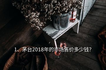 1、茅臺2018年的市場售價多少錢？