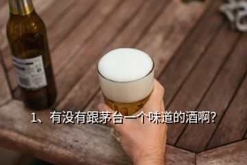 1、有沒有跟茅臺一個味道的酒?。?></p><p>沒有，雖說市場上有什么號稱散茅臺！茅臺相似度高達98%的酒，但是無一例外都是噱頭而已，就是看穿了你的心思，因為茅臺酒好喝，但是貴，很多人都在找替代品。市場上雖說有跟茅臺酒一樣的原料、一樣的釀造工藝、一樣存放了好幾年的酒，但是勾調(diào)很重要、茅臺酒廠的老酒也很重要，即使原料工藝一樣，相似度也最多70%，不會口感一樣，</p><p>還有就是茅臺股份公司自己出的系列產(chǎn)品，比如<a href=