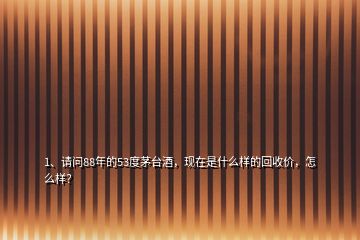 1、請(qǐng)問88年的53度茅臺(tái)酒，現(xiàn)在是什么樣的回收價(jià)，怎么樣？