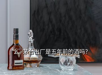 2、茅臺(tái)出廠是五年前的酒嗎？