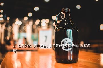 2、白酒文化，酒中茅臺，對于茅臺中葡萄酒你們覺得怎樣？