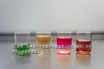 2、茅臺(tái)、五糧液一個(gè)空瓶帶包裝盒賣(mài)100元，值嗎？為什么有人會(huì)收購(gòu)這些東西呢？