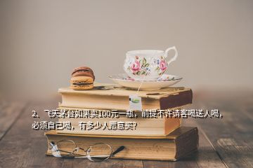 2、飛天茅臺如果賣100元一瓶，前提不許請客喝送人喝，必須自己喝，有多少人愿意買？