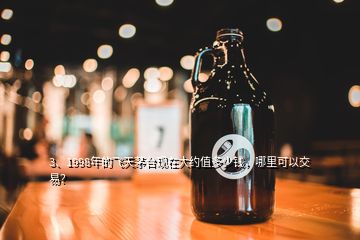 3、1998年的飛天茅臺現(xiàn)在大約值多少錢，哪里可以交易？