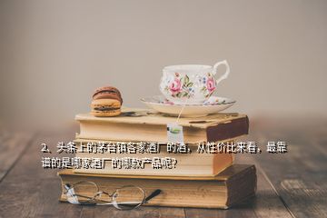 2、頭條上的茅臺鎮(zhèn)各家酒廠的酒，從性價比來看，最靠譜的是哪家酒廠的哪款產(chǎn)品呢？