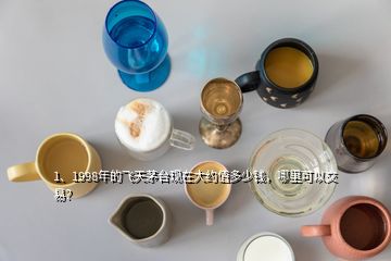 1、1998年的飛天茅臺現(xiàn)在大約值多少錢，哪里可以交易？