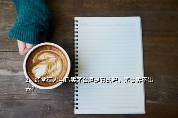 2、經(jīng)常有人電話賣茅臺(tái)酒是真的嗎，茅臺(tái)賣不出去？