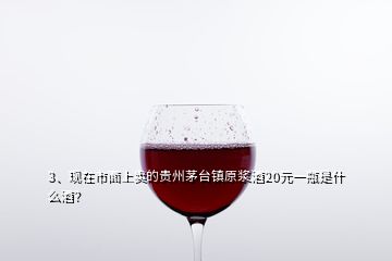 3、現在市面上賣的貴州茅臺鎮(zhèn)原漿酒20元一瓶是什么酒？