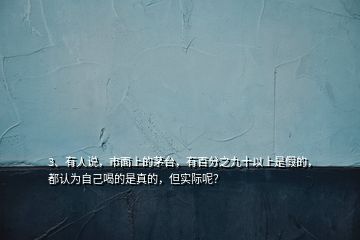 3、有人說(shuō)，市面上的茅臺(tái)，有百分之九十以上是假的，都認(rèn)為自己喝的是真的，但實(shí)際呢？