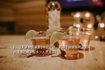 1、飛天茅臺如果賣100元一瓶，前提不許請客喝送人喝，必須自己喝，有多少人愿意買？