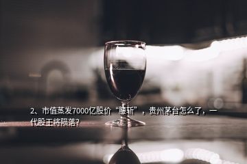 2、市值蒸發(fā)7000億股價“腰斬”，貴州茅臺怎么了，一代股王將隕落？