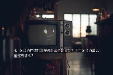 4、茅臺酒在你們那里都什么價能買到？今年茅臺酒最高能漲到多少？