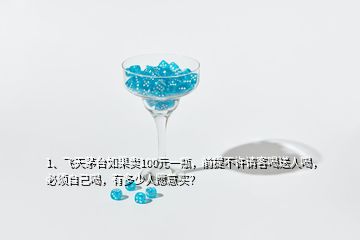 1、飛天茅臺如果賣100元一瓶，前提不許請客喝送人喝，必須自己喝，有多少人愿意買？