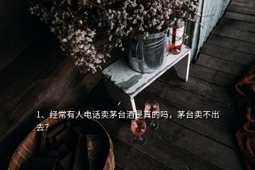 1、經(jīng)常有人電話賣茅臺酒是真的嗎，茅臺賣不出去？