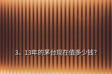 3、13年的茅臺現(xiàn)在值多少錢？