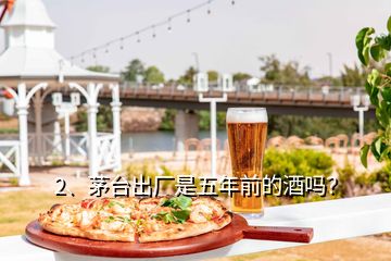 2、茅臺出廠是五年前的酒嗎？