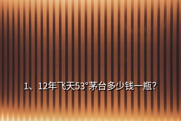 1、12年飛天53°茅臺多少錢一瓶？