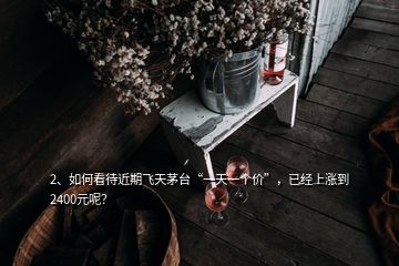 2、如何看待近期飛天茅臺“一天一個價”，已經(jīng)上漲到2400元呢？