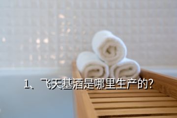 1、飛天基酒是哪里生產(chǎn)的？