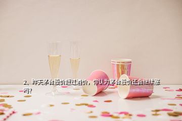 2、昨天茅臺股價超過酒價，你認(rèn)為茅臺股價還會繼續(xù)漲嗎？