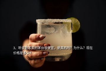 3、聽說日本賣的茅臺很便宜，是真的嗎？為什么？現(xiàn)在價格是多少？