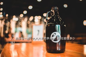 2、我存有一瓶一九八八年的茅臺酒，現(xiàn)在能值多少錢？