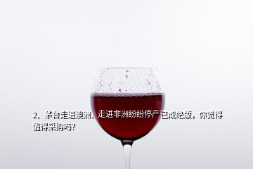 2、茅臺走進澳洲、走進非洲紛紛停產已成絕版，你覺得值得采購嗎？