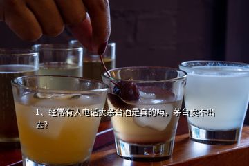 1、經常有人電話賣茅臺酒是真的嗎，茅臺賣不出去？