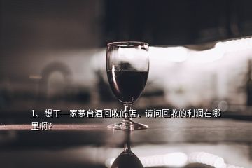 1、想干一家茅臺酒回收的店，請問回收的利潤在哪里??？