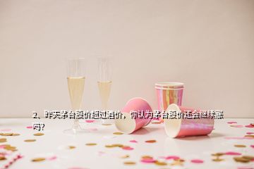 2、昨天茅臺股價超過酒價，你認為茅臺股價還會繼續(xù)漲嗎？